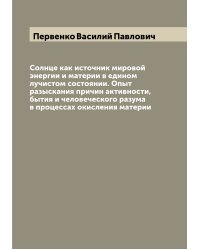 Солнце как источник мировой энергии и материи в едином лучистом состоянии. Опыт разыскания причин активности, бытия и человеческого разума в процессах окисления материи