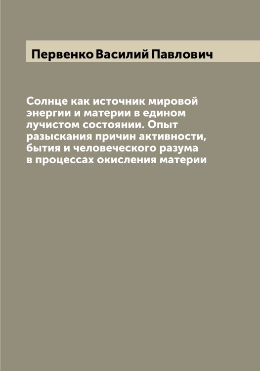 Обложка книги «Солнце как источник мировой энергии и материи в едином лучистом состоянии. Опыт разыскания причин активности, бытия и человеческого разума в процессах окисления материи» — Первенко Василий Павлович, ISBN 9785521275366