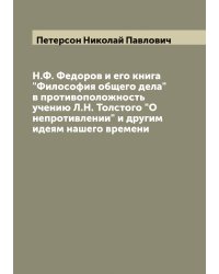 Н.Ф. Федоров и его книга "Философия общего дела" в противоположность учению Л.Н. Толстого "О непротивлении" и другим идеям нашего времени