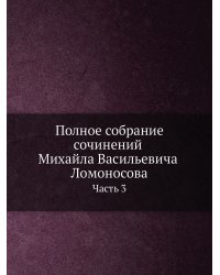Полное собрание сочинений Михайла Васильевича Ломоносова. С приобщением жизни сочинителя и с прибавлением многих его нигде еще не напечатанных творений. Часть 3