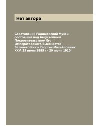 Саратовский Радищевский Музей, состоящий под Августейшим Покровительством Его Императорского Высочества Великого Князя Георгия Михайловича: XXV. 29 июня 1885 г - 29 июня 1910