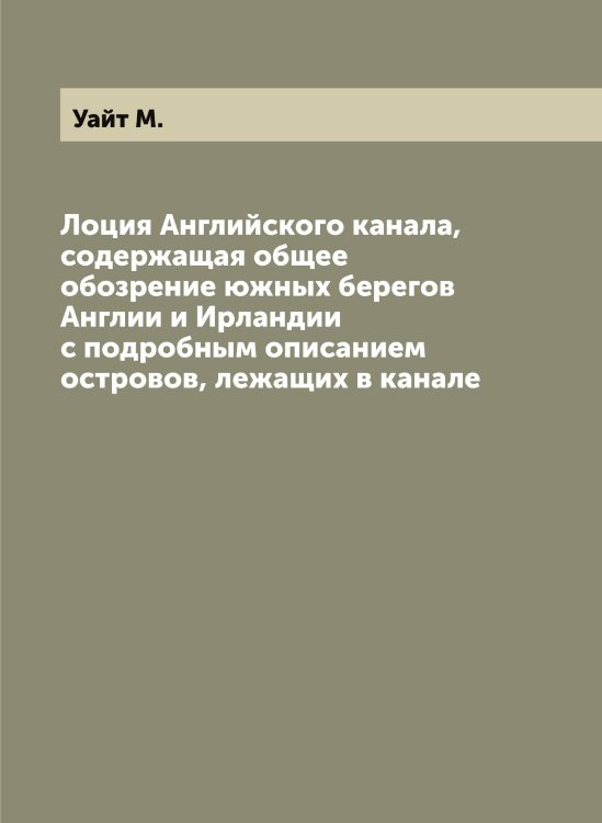 Лоция Английского канала, содержащая общее обозрение южных берегов Англии и Ирландии с подробным описанием островов, лежащих в канале Обложка книги «Лоция Английского канала, содержащая общее обозрение южных берегов Англии и Ирландии с подробным описанием островов, лежащих в канале» — Уайт М., ISBN 9785519781299
