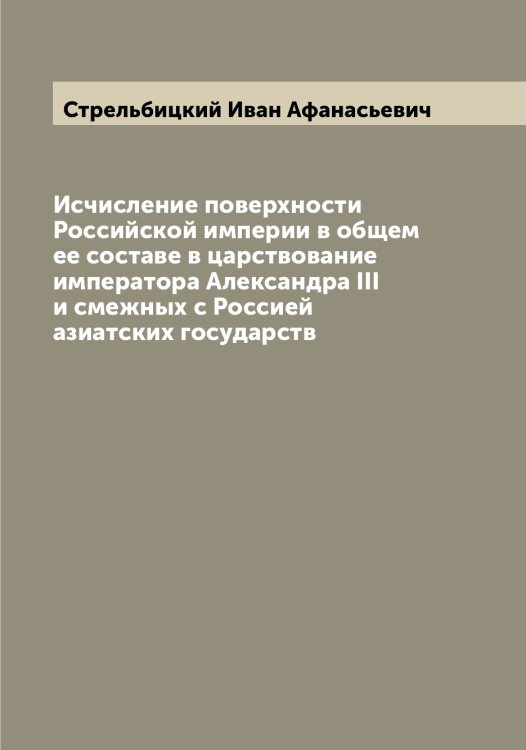 Обложка книги «Исчисление поверхности Российской империи в общем ее составе в царствование императора Александра III и смежных с Россией азиатских государств» — Стрельбицкий Иван Афанасьевич, ISBN 9785519755818