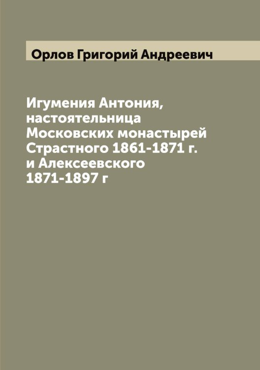 Обложка книги «Игумения Антония, настоятельница Московских монастырей Страстного 1861-1871 г. и Алексеевского 1871-1897 г» — Орлов Григорий Андреевич, ISBN 9785521264759