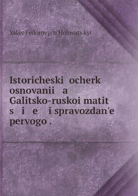 Istoricheskiĭ ocherk osnovanii   a    Galitsko-ruskoi matit   s   i   e    i spravozdan'e pervogo .