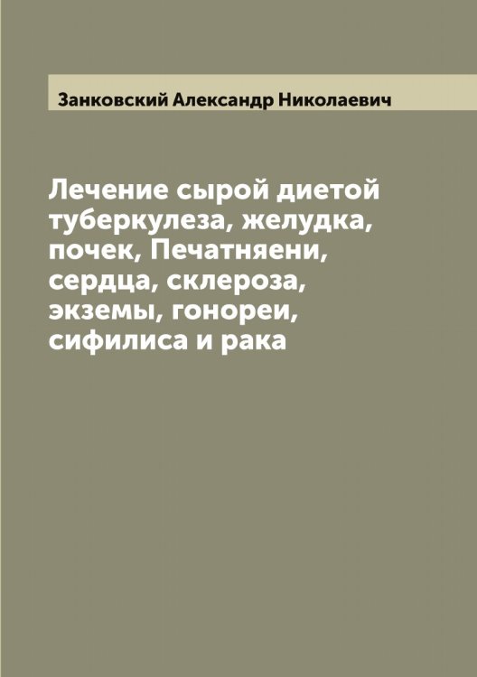 Обложка книги «Лечение сырой диетой туберкулеза, желудка, почек, Печатняени, сердца, склероза, экземы, гонореи, сифилиса и рака» — Занковский Александр Николаевич, ISBN 9785519856447