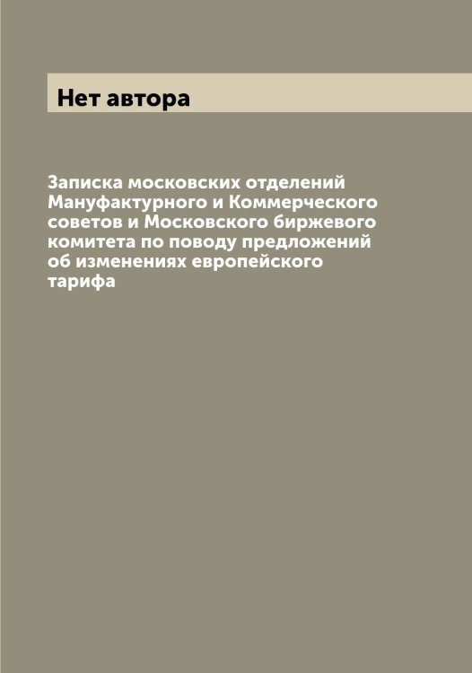 Обложка книги «Записка московских отделений Мануфактурного и Коммерческого советов и Московского биржевого комитета по поводу предложений об изменениях европейского тарифа» — Нет автора, ISBN 9785519830751
