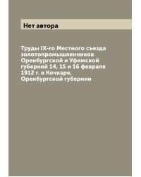 Труды IX-го Местного съезда золотопромышленников Оренбургской и Уфимской губерний 14, 15 и 16 февраля 1912 г. в Кочкаре, Оренбургской губернии
