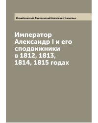 Император Александр I и его сподвижники в 1812, 1813, 1814, 1815 годах