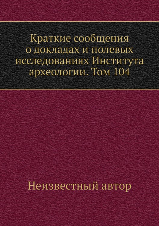 Краткие сообщения о докладах и полевых исследованиях Института археологии. Том 104