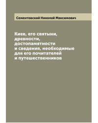Киев, его святыни, древности, достопамятности и сведения, необходимые для его почитателей и путешественников