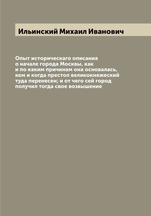 Обложка книги «Опыт историческаго описания о начале города Москвы, как и по каким причинам она основалась, кем и когда престол великокняжеский туда перенесен; и от чего сей город получил тогда свое возвышение» — Ильинский Михаил Иванович, ISBN 9785519869959