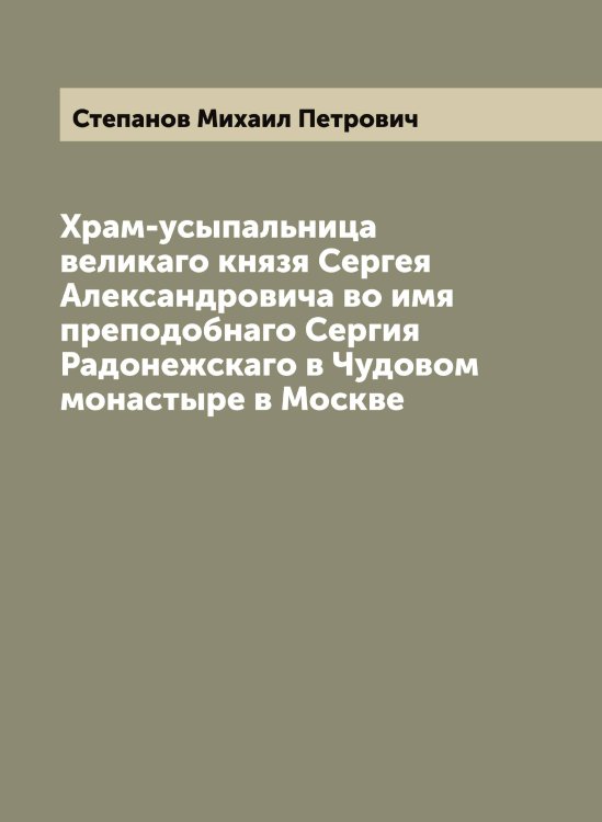 Обложка книги «Храм-усыпальница великаго князя Сергея Александровича во имя преподобнаго Сергия Радонежскаго в Чудовом монастыре в Москве» — Степанов Михаил Петрович, ISBN 9785519754392