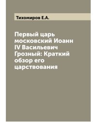 Первый царь московский Иоанн IV Васильевич Грозный: Краткий обзор его царствования