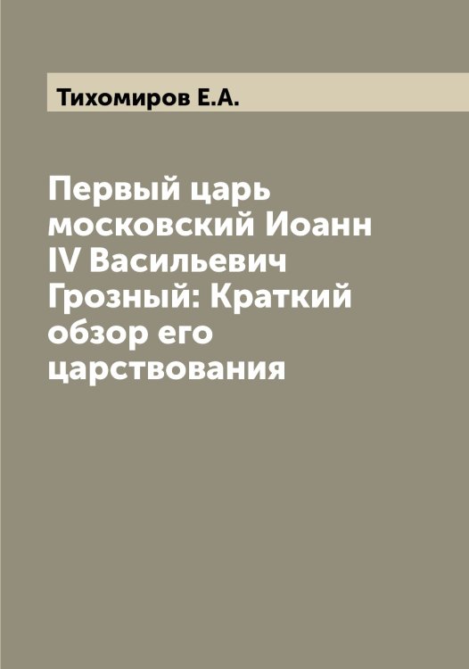 Обложка книги «Первый царь московский Иоанн IV Васильевич Грозный: Краткий обзор его царствования» — Тихомиров Е.А., ISBN 9785519768344