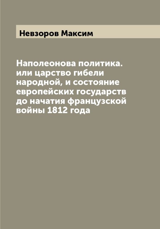 Обложка книги «Наполеонова политика. или царство гибели народной, и состояние европейских государств до начатия французской войны 1812 года» — Невзоров Максим, ISBN 9785519987493