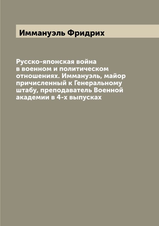 Обложка книги «Русско-японская война в военном и политическом отношениях. Иммануэль, майор причисленный к Генеральному штабу, преподаватель Военной академии в 4-х выпусках» — Иммануэль Фридрих, ISBN 9785519870245