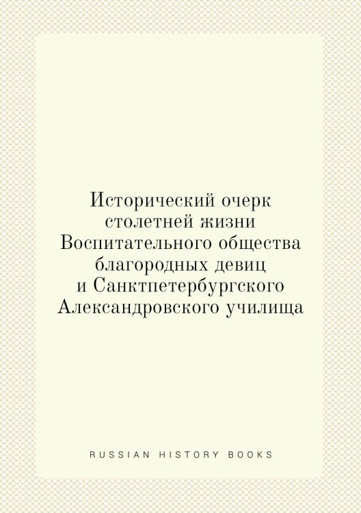 Исторический очерк столетней жизни Воспитательного общества благородных девиц и Санктпетербургского Александровского училища