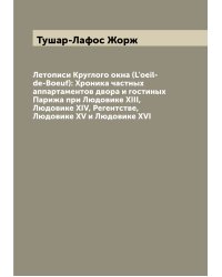 Летописи Круглого окна (L'oeil-de-Boeuf): Хроника частных аппартаментов двора и гостиных Парижа при Людовике XIII, Людовике XIV, Регентстве, Людовике XV и Людовике XVI