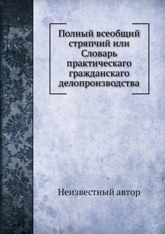 Полный всеобщий стряпчий или Словарь практическаго гражданскаго делопроизводства