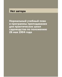 Нормальный учебный план и программы преподавания для практических школ садоводства по положению 26 мая 1904 года