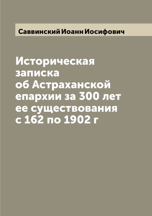 Обложка книги «Историческая записка об Астраханской епархии за 300 лет ее существования с 162 по 1902 г» — Саввинский Иоанн Иосифович, ISBN 9785519843386