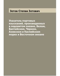 Указатель портовых изысканий, произведенных в ледовитом океане, Белом, Балтийском, Черном, Азовском и Каспийском морях и Восточном океане