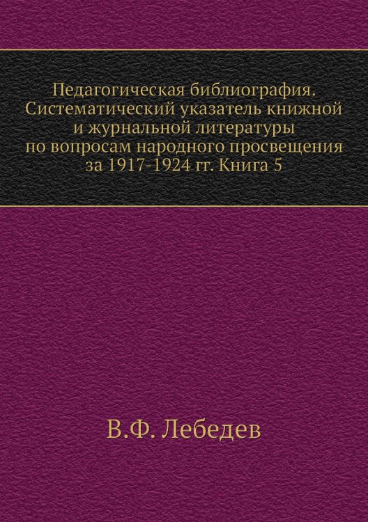 Педагогическая библиография. Систематический указатель книжной и журнальной литературы по вопросам народного просвещения за 1917-1924 гг. Книга 5 Педагогическая библиография. Систематический указатель книжной и журнальной литературы по вопросам народного просвещения за 1917-1924 гг. Книга 5