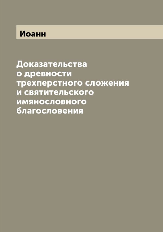 Обложка книги «Доказательства о древности трехперстного сложения и святительского имянословного благословения» — Иоанн, ISBN 9785519872256