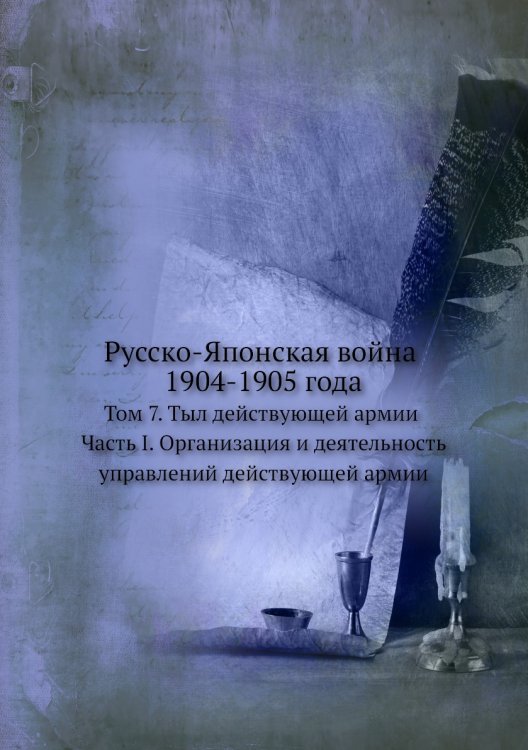 Русско-Японская война 1904-1905 года. Том 7. Тыл действующей армии. Часть I. Организация и деятельность управлений действующей армии.