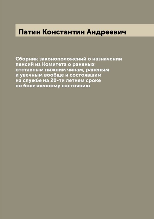 Обложка книги «Сборник законоположений о назначении пенсий из Комитета о раненых отставным нижним чинам, раненым и увечным вообще и состоявшим на службе на 20-ти летнем сроке по болезненному состоянию» — Патин Константин Андреевич, ISBN 9785521273522