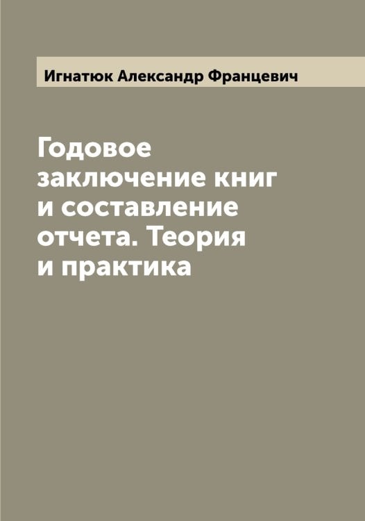 Обложка книги «Годовое заключение книг и составление отчета. Теория и практика» — Игнатюк Александр Францевич, ISBN 9785519868006