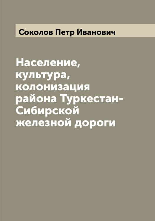 Обложка книги «Население, культура, колонизация района Туркестан-Сибирской железной дороги» — Соколов Петр Иванович, ISBN 9785519745864