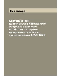 Краткий очерк деятельности Кавказского общества сельского хозяйства, за первое двадцатипятилетие его существования 1850-1875