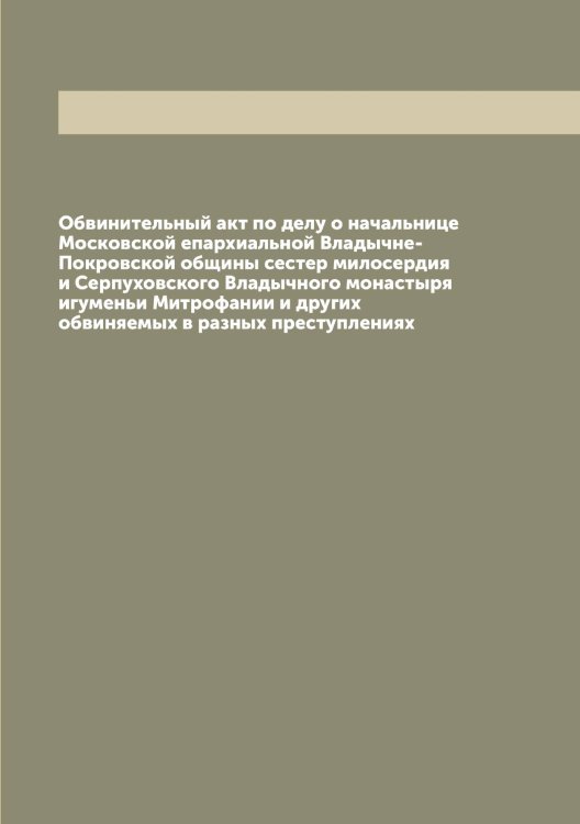 Обложка книги «Обвинительный акт по делу о начальнице Московской епархиальной Владычне-Покровской общины сестер милосердия и Серпуховского Владычного монастыря игуменьи Митрофании и других обвиняемых в разных преступлениях» — нет автора, ISBN 9785519977425