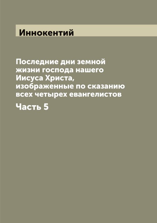 Обложка книги «Последние дни земной жизни господа нашего Иисуса Христа, изображенные по сказанию всех четырех евангелистов» — Иннокентий, ISBN 9785519870450