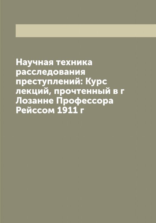 Обложка книги «Научная техника расследования преступлений: Курс лекций, прочтенный в г Лозанне Профессора Рейссом 1911 г» — Рейс Рудольф Арчибальд, ISBN 9785519804998