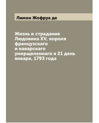 Жизнь и страдание Людовика XV, короля французскаго и наварскаго умерщвленнаго в 21 день января, 1793 года