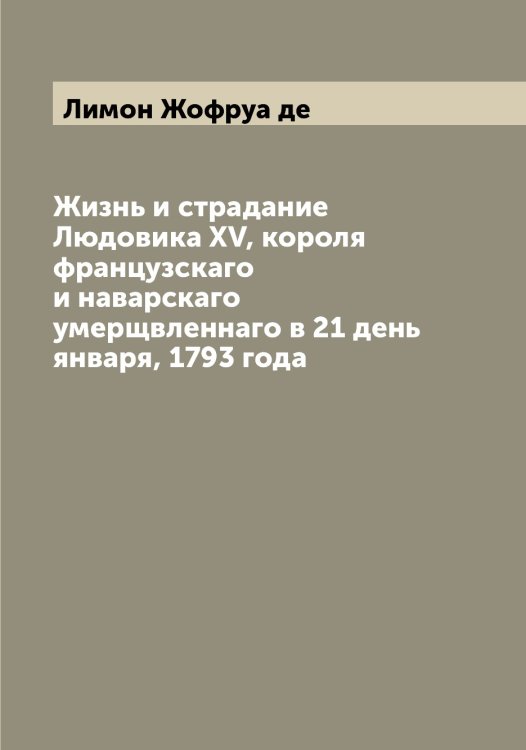 Обложка книги «Жизнь и страдание Людовика XV, короля французскаго и наварскаго умерщвленнаго в 21 день января, 1793 года» — Лимон Жофруа де, ISBN 9785519934787