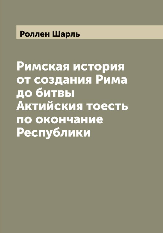 Обложка книги «Римская история от создания Рима до битвы Актийския тоесть по окончание Республики» — Роллен Шарль, ISBN 9785519811149
