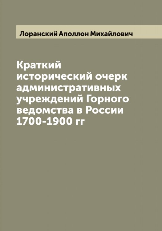 Обложка книги «Краткий исторический очерк административных учреждений Горного ведомства в России 1700-1900 гг» — Лоранский Аполлон Михайлович, ISBN 9785519939294