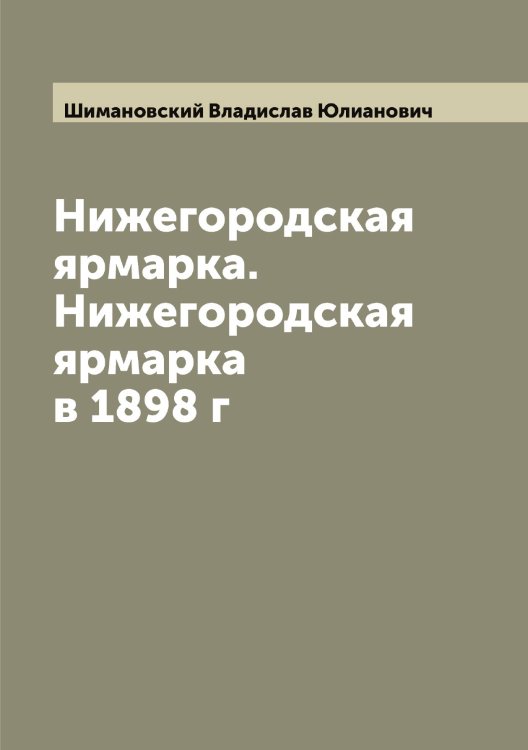 Обложка книги «Нижегородская ярмарка. Нижегородская ярмарка в 1898 г» — Шимановский Владислав Юлианович, ISBN 9785521311705
