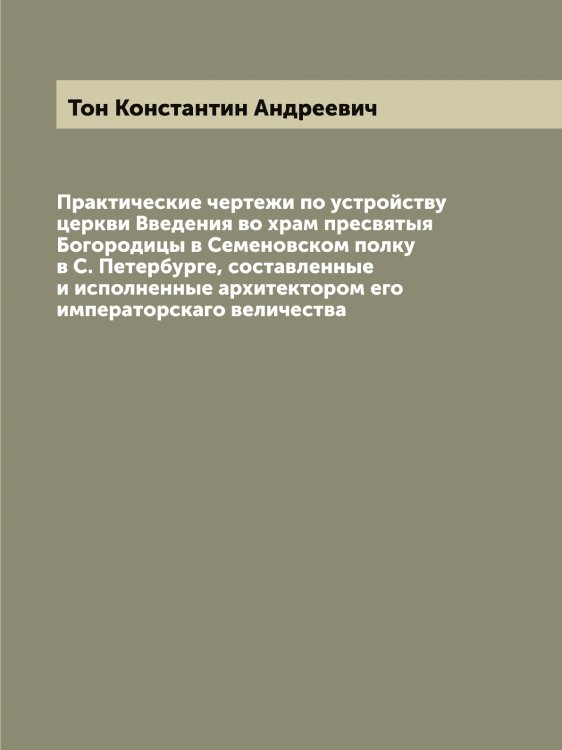 Обложка книги «Практические чертежи по устройству церкви Введения во храм пресвятыя Богородицы в Семеновском полку в С. Петербурге, составленные и исполненные архитектором его императорскаго величества» — Тон Константин Андреевич, ISBN 9785519773171