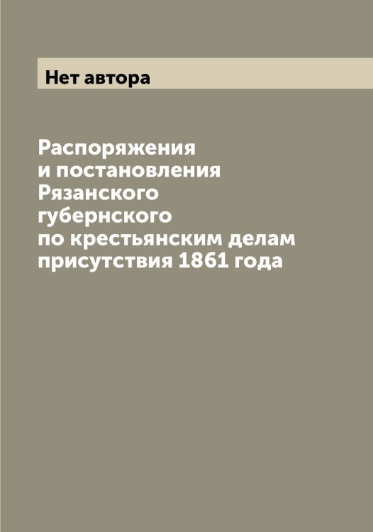 Обложка книги «Распоряжения и постановления Рязанского губернского по крестьянским делам присутствия 1861 года» — Нет автора, ISBN 9785519842808
