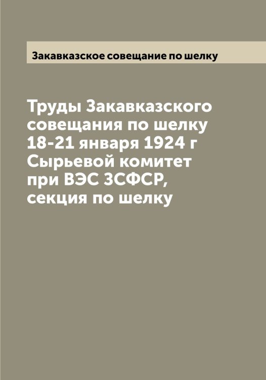 Обложка книги «Труды Закавказского совещания по шелку 18-21 января 1924 г  Сырьевой комитет при ВЭС ЗСФСР, секция по шелку» — Закавказское совещание по шелку, ISBN 9785519855723