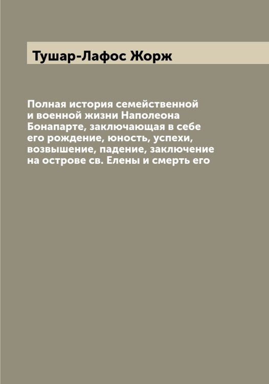 Обложка книги «Полная история семейственной и военной жизни Наполеона Бонапарте, заключающая в себе его рождение, юность, успехи, возвышение, падение, заключение на острове св. Елены и смерть его» — Тушар-Лафос Жорж, ISBN 9785519780438