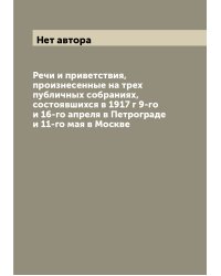 Речи и приветствия, произнесенные на трех публичных собраниях, состоявшихся в 1917 г 9-го и 16-го апреля в Петрограде и 11-го мая в Москве