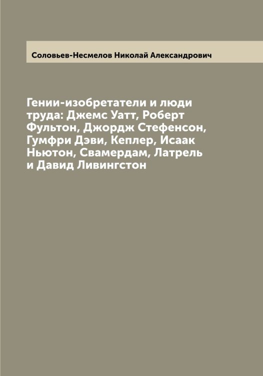 Обложка книги «Гении-изобретатели и люди труда: Джемс Уатт, Роберт Фультон, Джордж Стефенсон, Гумфри Дэви, Кеплер, Исаак Ньютон, Свамердам, Латрель и Давид Ливингстон» — Соловьев-Несмелов Николай Александрович, ISBN 9785519748759