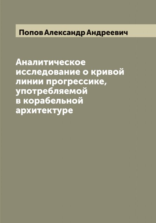 Обложка книги «Аналитическое исследование о кривой линии прогрессике, употребляемой в корабельной архитектуре» — Попов Александр Андреевич, ISBN 9785519790246