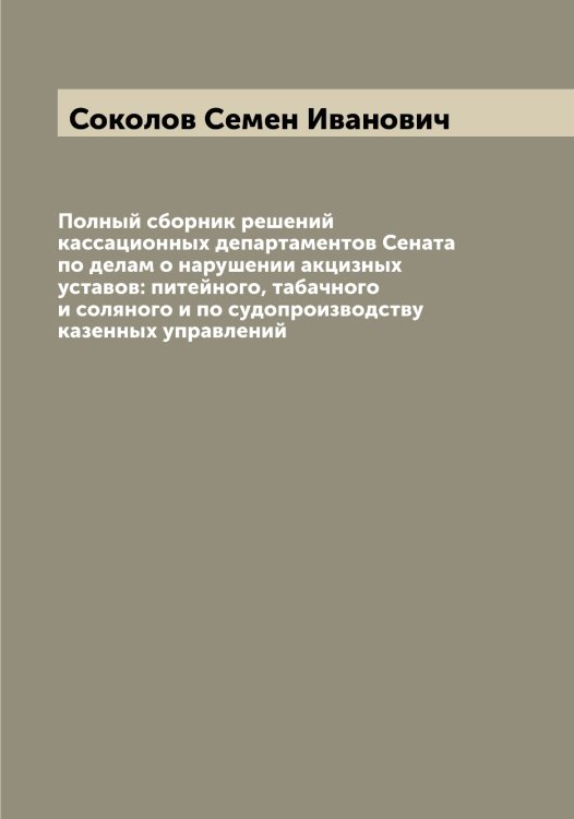 Обложка книги «Полный сборник решений кассационных департаментов Сената по делам о нарушении акцизных уставов: питейного, табачного и соляного и по судопроизводству казенных управлений» — Соколов Семен Иванович, ISBN 9785519745888